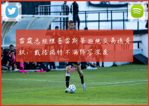 雷霆总经理普雷斯蒂拒绝交易选秀权，戴格诺特不满阵容深度